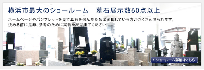 横浜市最大のショールーム　ホームページやパンフレットを見て墓石を選んだために後悔している方がたくさんおられます。決める前に是非、参考のために実物を見に来てください。 墓石展示数60点以上 ショールーム詳細はこちら